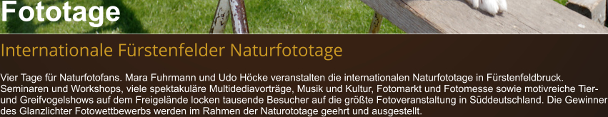 Fototage  Internationale Fürstenfelder Naturfototage Vier Tage für Naturfotofans. Mara Fuhrmann und Udo Höcke veranstalten die internationalen Naturfototage in Fürstenfeldbruck. Seminaren und Workshops, viele spektakuläre Multidediavorträge, Musik und Kultur, Fotomarkt und Fotomesse sowie motivreiche Tier- und Greifvogelshows auf dem Freigelände locken tausende Besucher auf die größte Fotoveranstaltung in Süddeutschland. Die Gewinner des Glanzlichter Fotowettbewerbs werden im Rahmen der Naturototage geehrt und ausgestellt.